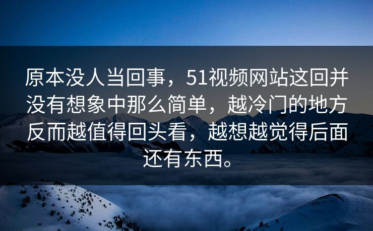 原本没人当回事，51视频网站这回并没有想象中那么简单，越冷门的地方反而越值得回头看，越想越觉得后面还有东西。