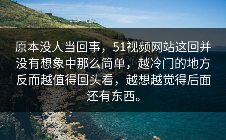 原本没人当回事，51视频网站这回并没有想象中那么简单，越冷门的地方反而越值得回头看，越想越觉得后面还有东西。